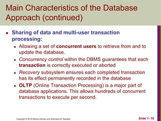 Copyright © 2016 Ramez Elmasri and Shamkant B. Navathe Slide 1- 19
Main Characteristics of the Database
Approach (continued)
 Sharing of data and multi-user transaction
processing:
 Allowing a set of concurrent users to retrieve from and to
update the database.
 Concurrency control within the DBMS guarantees that each
transaction is correctly executed or aborted
 Recovery subsystem ensures each completed transaction
has its effect permanently recorded in the database
 OLTP (Online Transaction Processing) is a major part of
database applications. This allows hundreds of concurrent
transactions to execute per second.
 