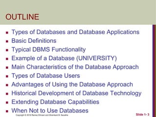 Copyright © 2016 Ramez Elmasri and Shamkant B. Navathe Slide 1- 3
OUTLINE
 Types of Databases and Database Applications
 Basic Definitions
 Typical DBMS Functionality
 Example of a Database (UNIVERSITY)
 Main Characteristics of the Database Approach
 Types of Database Users
 Advantages of Using the Database Approach
 Historical Development of Database Technology
 Extending Database Capabilities
 When Not to Use Databases
 