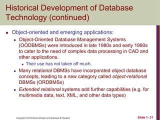 Copyright © 2016 Ramez Elmasri and Shamkant B. Navathe Slide 1- 31
Historical Development of Database
Technology (continued)
 Object-oriented and emerging applications:
 Object-Oriented Database Management Systems
(OODBMSs) were introduced in late 1980s and early 1990s
to cater to the need of complex data processing in CAD and
other applications.
 Their use has not taken off much.
 Many relational DBMSs have incorporated object database
concepts, leading to a new category called object-relational
DBMSs (ORDBMSs)
 Extended relational systems add further capabilities (e.g. for
multimedia data, text, XML, and other data types)
 