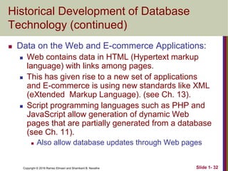 Copyright © 2016 Ramez Elmasri and Shamkant B. Navathe Slide 1- 32
Historical Development of Database
Technology (continued)
 Data on the Web and E-commerce Applications:
 Web contains data in HTML (Hypertext markup
language) with links among pages.
 This has given rise to a new set of applications
and E-commerce is using new standards like XML
(eXtended Markup Language). (see Ch. 13).
 Script programming languages such as PHP and
JavaScript allow generation of dynamic Web
pages that are partially generated from a database
(see Ch. 11).
 Also allow database updates through Web pages
 