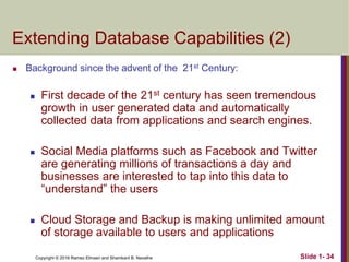 Copyright © 2016 Ramez Elmasri and Shamkant B. Navathe Slide 1- 34
Extending Database Capabilities (2)
 Background since the advent of the 21st Century:
 First decade of the 21st century has seen tremendous
growth in user generated data and automatically
collected data from applications and search engines.
 Social Media platforms such as Facebook and Twitter
are generating millions of transactions a day and
businesses are interested to tap into this data to
“understand” the users
 Cloud Storage and Backup is making unlimited amount
of storage available to users and applications
 