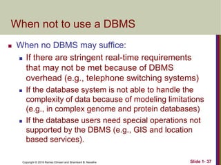 Copyright © 2016 Ramez Elmasri and Shamkant B. Navathe Slide 1- 37
When not to use a DBMS
 When no DBMS may suffice:
 If there are stringent real-time requirements
that may not be met because of DBMS
overhead (e.g., telephone switching systems)
 If the database system is not able to handle the
complexity of data because of modeling limitations
(e.g., in complex genome and protein databases)
 If the database users need special operations not
supported by the DBMS (e.g., GIS and location
based services).
 