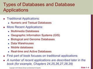 Copyright © 2016 Ramez Elmasri and Shamkant B. Navathe Slide 1- 4
Types of Databases and Database
Applications
 Traditional Applications:
 Numeric and Textual Databases
 More Recent Applications:
 Multimedia Databases
 Geographic Information Systems (GIS)
 Biological and Genome Databases
 Data Warehouses
 Mobile databases
 Real-time and Active Databases
 First part of book focuses on traditional applications
 A number of recent applications are described later in the
book (for example, Chapters 24,25,26,27,28,29)
 