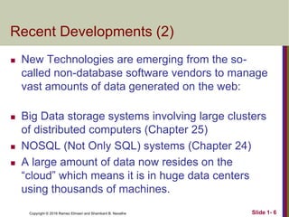 Copyright © 2016 Ramez Elmasri and Shamkant B. Navathe
Recent Developments (2)
 New Technologies are emerging from the so-
called non-database software vendors to manage
vast amounts of data generated on the web:
 Big Data storage systems involving large clusters
of distributed computers (Chapter 25)
 NOSQL (Not Only SQL) systems (Chapter 24)
 A large amount of data now resides on the
“cloud” which means it is in huge data centers
using thousands of machines.
Slide 1- 6
 