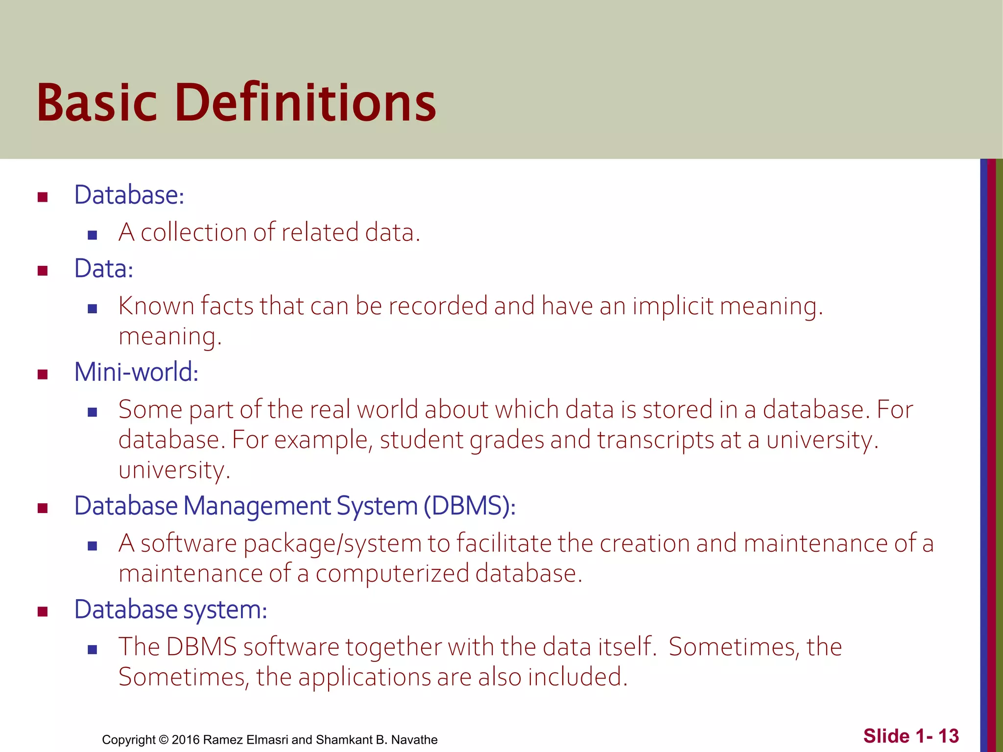 Copyright © 2016 Ramez Elmasri and Shamkant B. Navathe Slide 1- 13
Basic Definitions
 Database:
 A collection of related data.
 Data:
 Known facts that can be recorded and have an implicit meaning.
meaning.
 Mini-world:
 Some part of the real world about which data is stored in a database. For
database. For example, student grades and transcripts at a university.
university.
 Database Management System (DBMS):
 A software package/system to facilitate the creation and maintenance of a
maintenance of a computerized database.
 Database system:
 The DBMS software together with the data itself. Sometimes, the
Sometimes, the applications are also included.
 