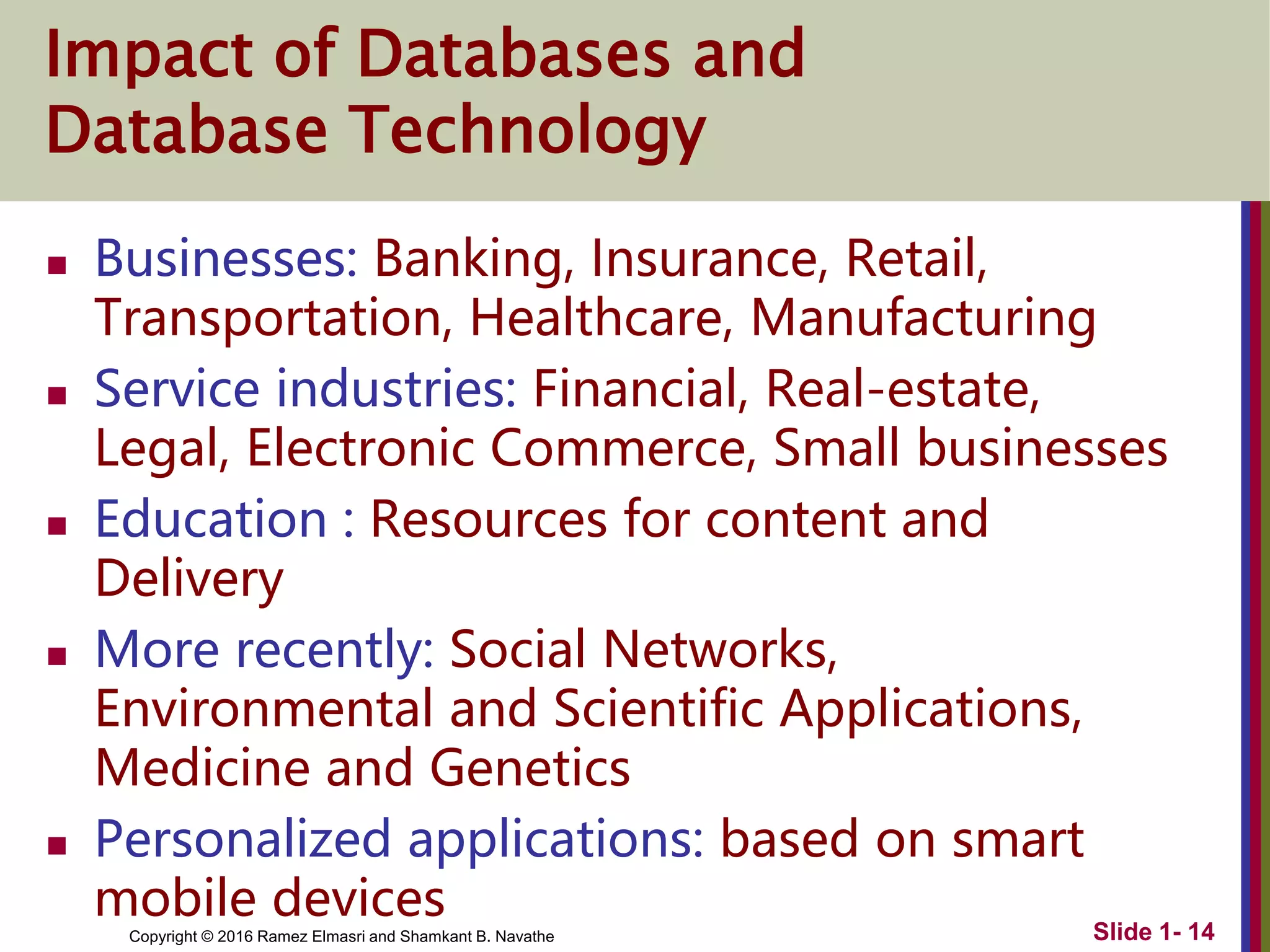 Copyright © 2016 Ramez Elmasri and Shamkant B. Navathe
Impact of Databases and
Database Technology
 Businesses: Banking, Insurance, Retail,
Transportation, Healthcare, Manufacturing
 Service industries: Financial, Real-estate,
Legal, Electronic Commerce, Small businesses
 Education : Resources for content and
Delivery
 More recently: Social Networks,
Environmental and Scientific Applications,
Medicine and Genetics
 Personalized applications: based on smart
mobile devices Slide 1- 14
 