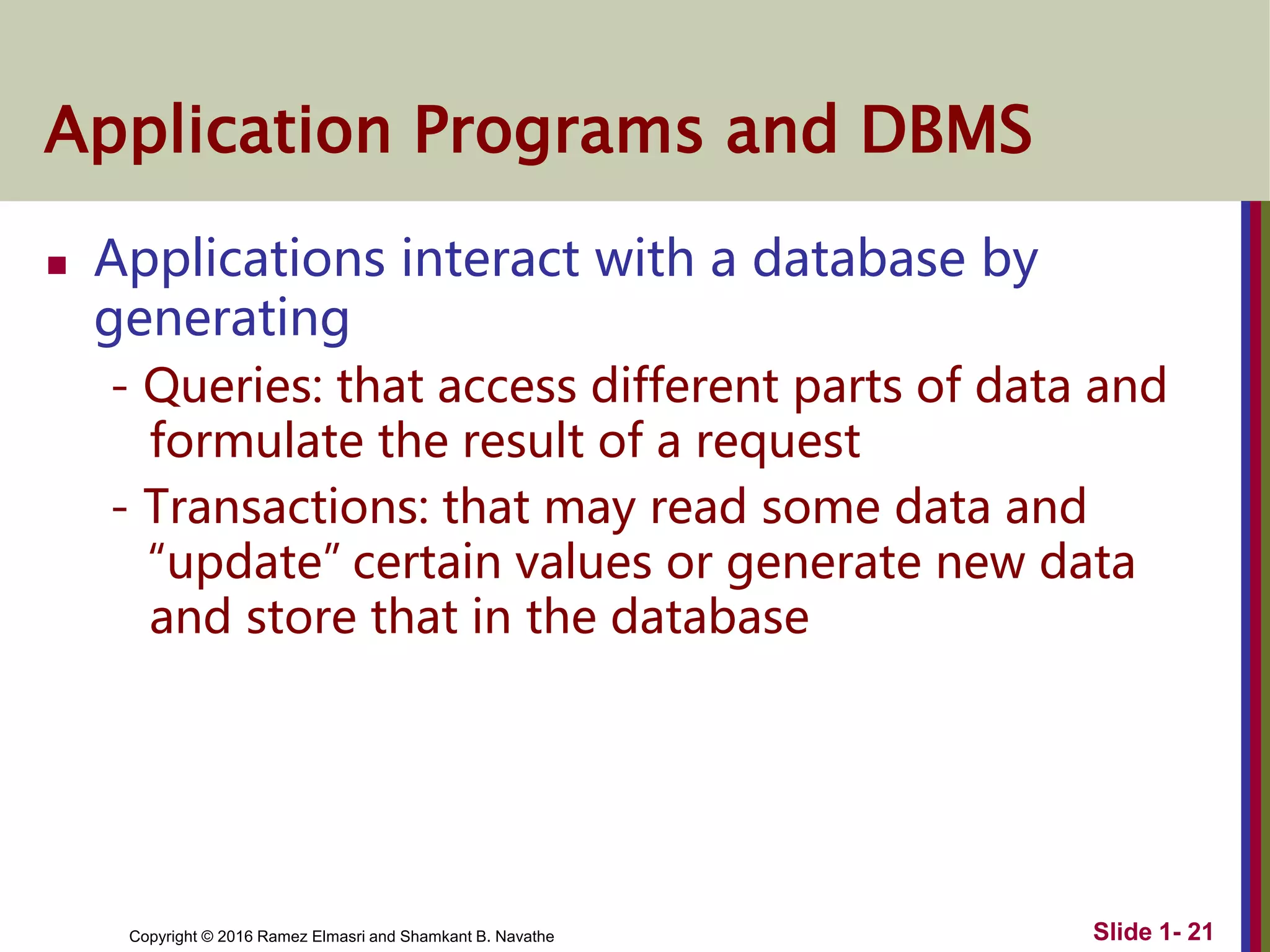 Copyright © 2016 Ramez Elmasri and Shamkant B. Navathe
Application Programs and DBMS
 Applications interact with a database by
generating
- Queries: that access different parts of data and
formulate the result of a request
- Transactions: that may read some data and
“update” certain values or generate new data
and store that in the database
Slide 1- 21
 