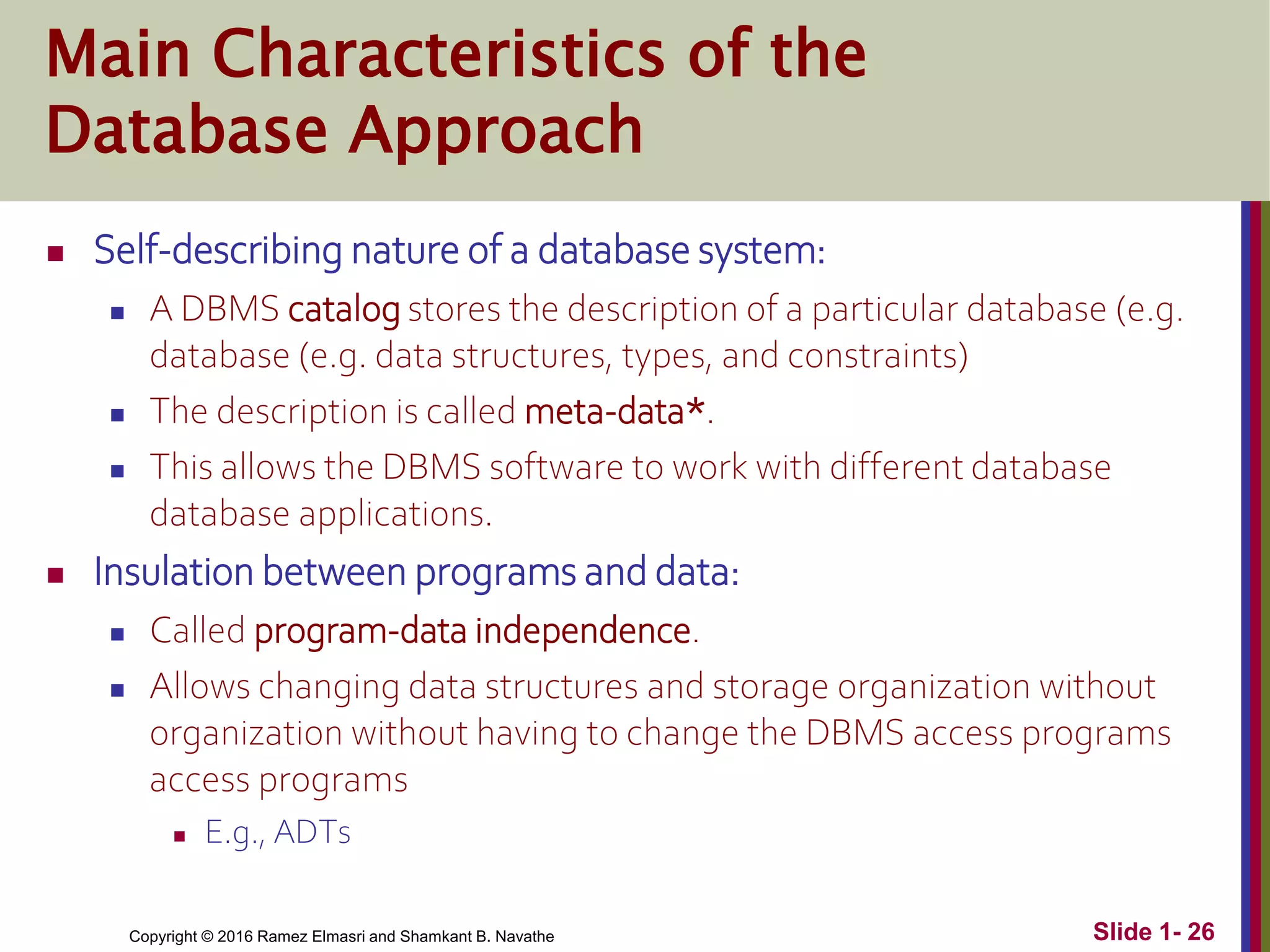 Copyright © 2016 Ramez Elmasri and Shamkant B. Navathe Slide 1- 26
Main Characteristics of the
Database Approach
 Self-describing nature of a database system:
 A DBMS catalog stores the description of a particular database (e.g.
database (e.g. data structures, types, and constraints)
 The description is called meta-data*.
 This allows the DBMS software to work with different database
database applications.
 Insulation between programs and data:
 Called program-data independence.
 Allows changing data structures and storage organization without
organization without having to change the DBMS access programs
access programs
 E.g., ADTs
 