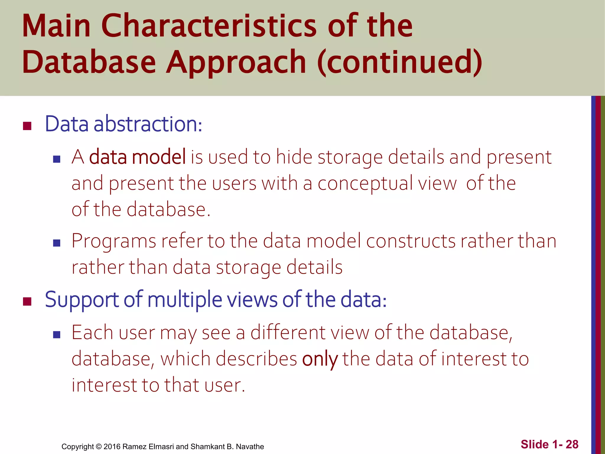 Copyright © 2016 Ramez Elmasri and Shamkant B. Navathe Slide 1- 28
Main Characteristics of the
Database Approach (continued)
 Data abstraction:
 A data model is used to hide storage details and present
and present the users with a conceptual view of the
of the database.
 Programs refer to the data model constructs rather than
rather than data storage details
 Support of multiple views of the data:
 Each user may see a different view of the database,
database, which describes only the data of interest to
interest to that user.
 