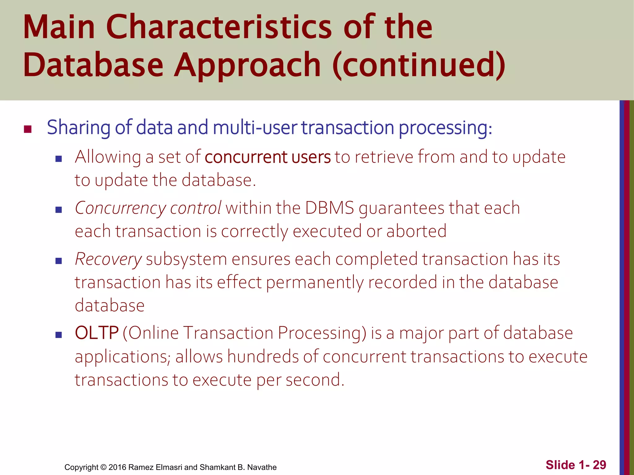 Copyright © 2016 Ramez Elmasri and Shamkant B. Navathe Slide 1- 29
Main Characteristics of the
Database Approach (continued)
 Sharing of data and multi-user transaction processing:
 Allowing a set of concurrent users to retrieve from and to update
to update the database.
 Concurrency control within the DBMS guarantees that each
each transaction is correctly executed or aborted
 Recovery subsystem ensures each completed transaction has its
transaction has its effect permanently recorded in the database
database
 OLTP (Online Transaction Processing) is a major part of database
applications; allows hundreds of concurrent transactions to execute
transactions to execute per second.
 