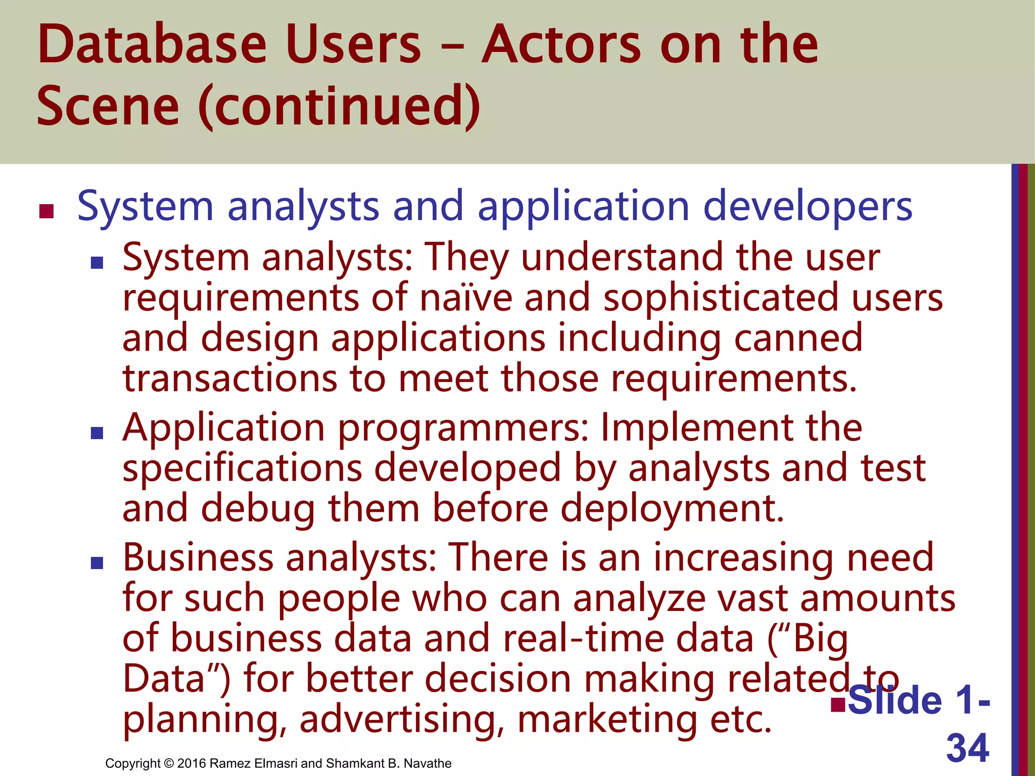 Copyright © 2016 Ramez Elmasri and Shamkant B. Navathe
Database Users – Actors on the
Scene (continued)
 System analysts and application developers
 System analysts: They understand the user
requirements of naïve and sophisticated users
and design applications including canned
transactions to meet those requirements.
 Application programmers: Implement the
specifications developed by analysts and test
and debug them before deployment.
 Business analysts: There is an increasing need
for such people who can analyze vast amounts
of business data and real-time data (“Big
Data”) for better decision making related to
planning, advertising, marketing etc. Slide 1-
34
 