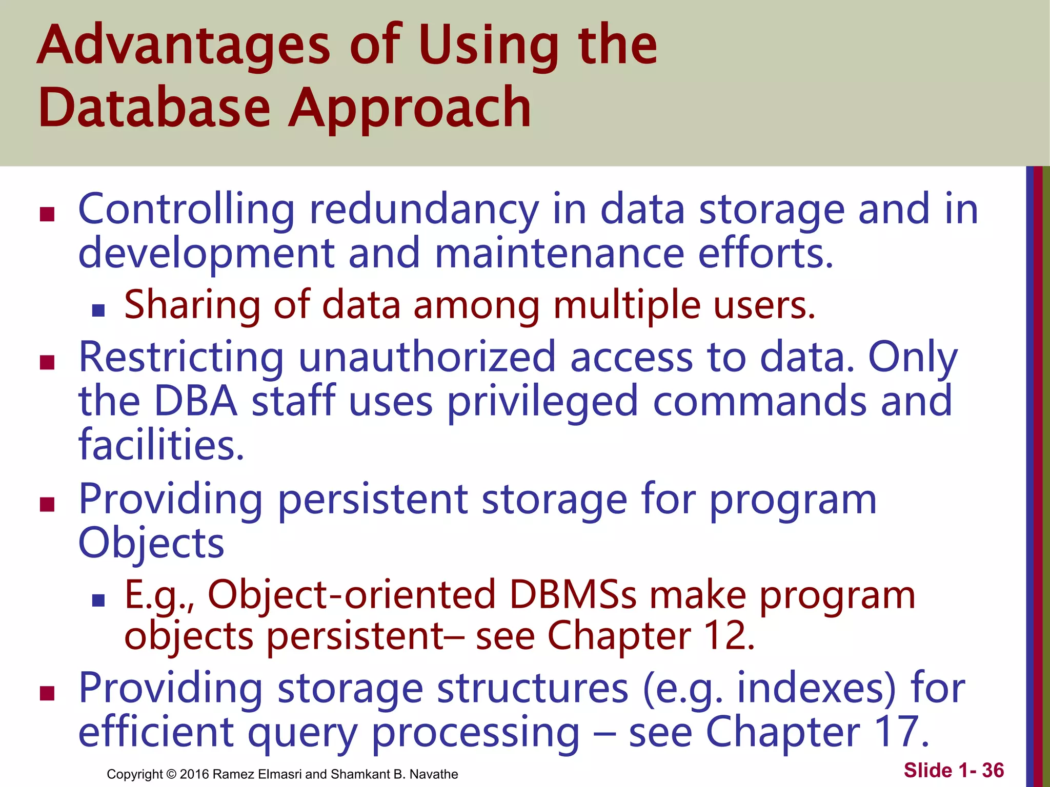 Copyright © 2016 Ramez Elmasri and Shamkant B. Navathe Slide 1- 36
Advantages of Using the
Database Approach
 Controlling redundancy in data storage and in
development and maintenance efforts.
 Sharing of data among multiple users.
 Restricting unauthorized access to data. Only
the DBA staff uses privileged commands and
facilities.
 Providing persistent storage for program
Objects
 E.g., Object-oriented DBMSs make program
objects persistent– see Chapter 12.
 Providing storage structures (e.g. indexes) for
efficient query processing – see Chapter 17.
 