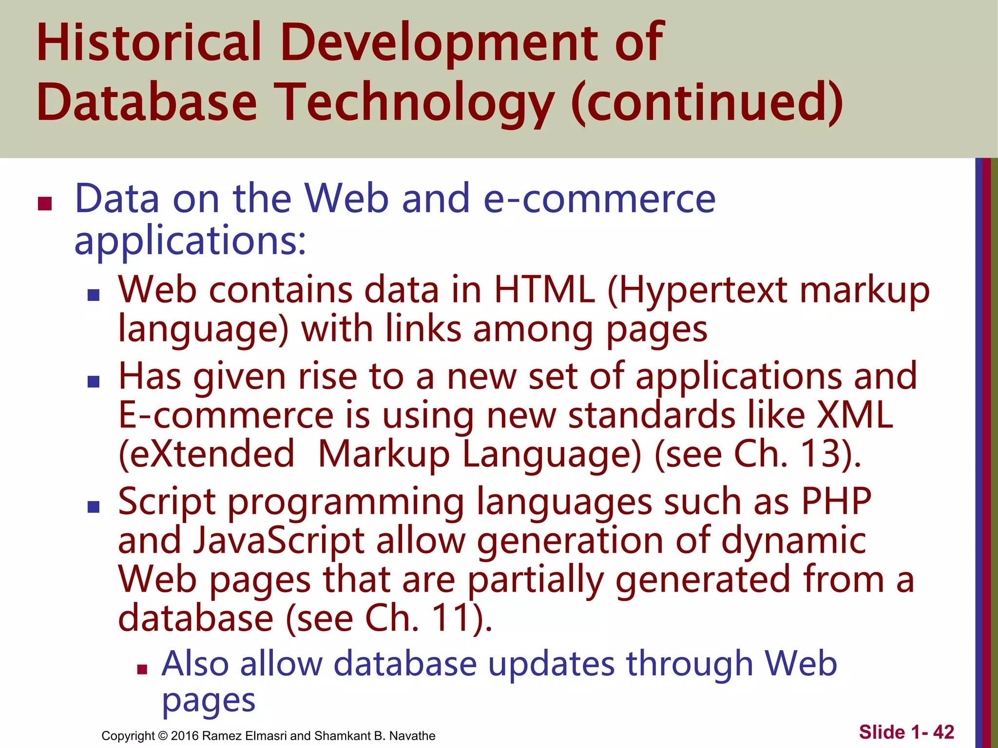 Copyright © 2016 Ramez Elmasri and Shamkant B. Navathe Slide 1- 42
Historical Development of
Database Technology (continued)
 Data on the Web and e-commerce
applications:
 Web contains data in HTML (Hypertext markup
language) with links among pages
 Has given rise to a new set of applications and
E-commerce is using new standards like XML
(eXtended Markup Language) (see Ch. 13).
 Script programming languages such as PHP
and JavaScript allow generation of dynamic
Web pages that are partially generated from a
database (see Ch. 11).
 Also allow database updates through Web
pages
 