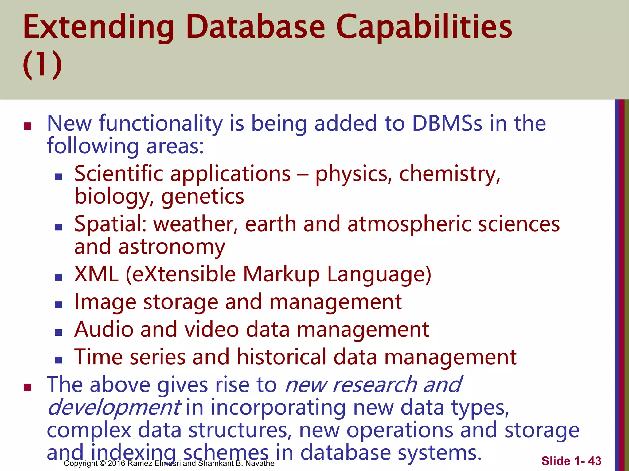 Copyright © 2016 Ramez Elmasri and Shamkant B. Navathe Slide 1- 43
Extending Database Capabilities
(1)
 New functionality is being added to DBMSs in the
following areas:
 Scientific applications – physics, chemistry,
biology, genetics
 Spatial: weather, earth and atmospheric sciences
and astronomy
 XML (eXtensible Markup Language)
 Image storage and management
 Audio and video data management
 Time series and historical data management
 The above gives rise to new research and
development in incorporating new data types,
complex data structures, new operations and storage
and indexing schemes in database systems.
 