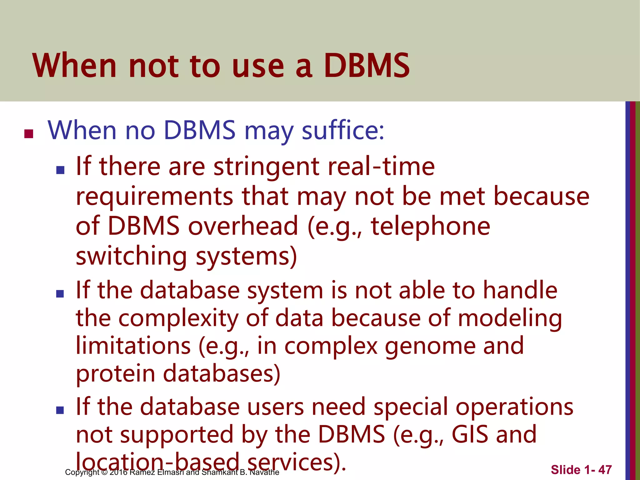Copyright © 2016 Ramez Elmasri and Shamkant B. Navathe Slide 1- 47
When not to use a DBMS
 When no DBMS may suffice:
 If there are stringent real-time
requirements that may not be met because
of DBMS overhead (e.g., telephone
switching systems)
 If the database system is not able to handle
the complexity of data because of modeling
limitations (e.g., in complex genome and
protein databases)
 If the database users need special operations
not supported by the DBMS (e.g., GIS and
location-based services).
 