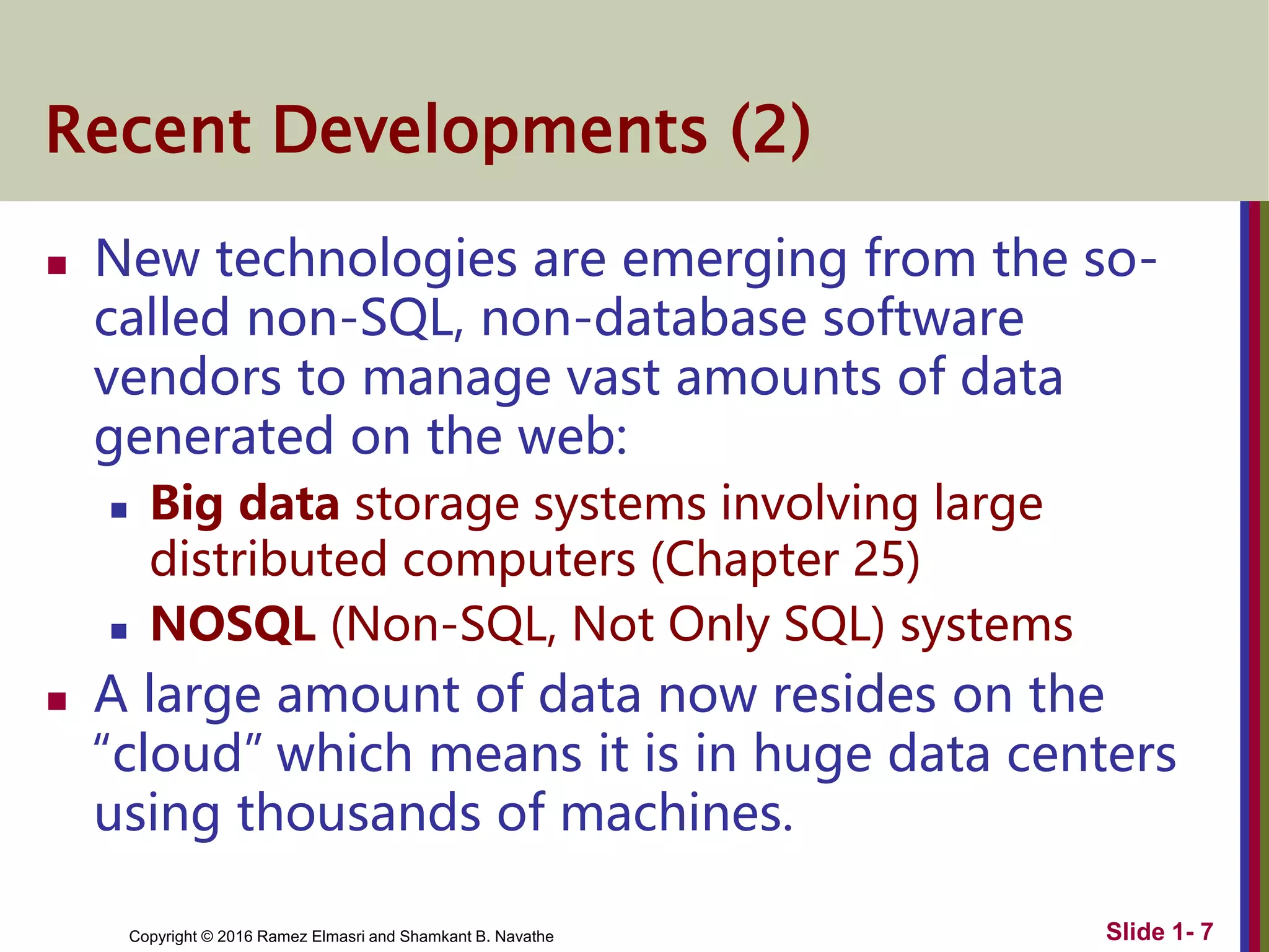 Copyright © 2016 Ramez Elmasri and Shamkant B. Navathe
Recent Developments (2)
 New technologies are emerging from the so-
called non-SQL, non-database software
vendors to manage vast amounts of data
generated on the web:
 Big data storage systems involving large
distributed computers (Chapter 25)
 NOSQL (Non-SQL, Not Only SQL) systems
 A large amount of data now resides on the
“cloud” which means it is in huge data centers
using thousands of machines.
Slide 1- 7
 