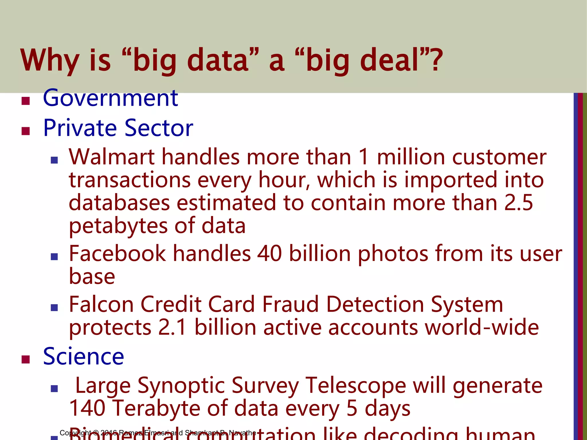 Copyright © 2016 Ramez Elmasri and Shamkant B. Navathe
Why is “big data” a “big deal”?
 Government
 Private Sector
 Walmart handles more than 1 million customer
transactions every hour, which is imported into
databases estimated to contain more than 2.5
petabytes of data
 Facebook handles 40 billion photos from its user
base
 Falcon Credit Card Fraud Detection System
protects 2.1 billion active accounts world-wide
 Science
 Large Synoptic Survey Telescope will generate
140 Terabyte of data every 5 days
 