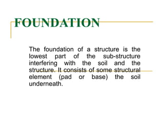FOUNDATION
The foundation of a structure is the
lowest part of the sub-structure
interfering with the soil and the
structure. It consists of some structural
element (pad or base) the soil
underneath.
 