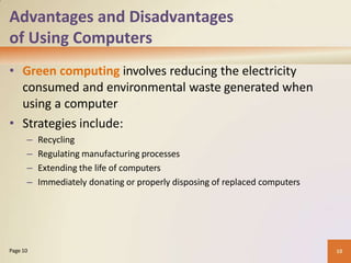 Advantages and Disadvantages
of Using Computers
• Green computing involves reducing the electricity
consumed and environmental waste generated when
using a computer
• Strategies include:
– Recycling
– Regulating manufacturing processes
– Extending the life of computers
– Immediately donating or properly disposing of replaced computers
10
Page 10
 