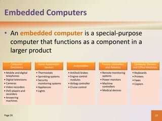 Embedded Computers
• An embedded computer is a special-purpose
computer that functions as a component in a
larger product
27
Page 26
Consumer
Electronics
• Mobile and digital
telephones
• Digital televisions
• Cameras
• Video recorders
• DVD players and
recorders
• Answering
machines
• Mobile and digital
telephones
• Digital televisions
• Cameras
• Video recorders
• DVD players and
recorders
• Answering
machines
Home Automation
Devices
• Thermostats
• Sprinkling systems
• Security
monitoring systems
• Appliances
• Lights
• Thermostats
• Sprinkling systems
• Security
monitoring systems
• Appliances
• Lights
Automobiles
• Antilock brakes
• Engine control
modules
• Airbagcontroller
• Cruise control
• Antilock brakes
• Engine control
modules
• Airbag controller
• Cruise control
Process Controllers
and Robotics
• Remote monitoring
systems
• Power monitors
• Machine
controllers
• Medical devices
• Remote monitoring
systems
• Power monitors
• Machine
controllers
• Medical devices
Computer Devices
and Office Machines
•Keyboards
• Printers
• Faxes
• Copiers
• Keyboards
• Printers
• Faxes
• Copiers
 