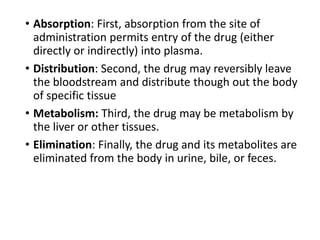 • Absorption: First, absorption from the site of
administration permits entry of the drug (either
directly or indirectly) into plasma.
• Distribution: Second, the drug may reversibly leave
the bloodstream and distribute though out the body
of specific tissue
• Metabolism: Third, the drug may be metabolism by
the liver or other tissues.
• Elimination: Finally, the drug and its metabolites are
eliminated from the body in urine, bile, or feces.
 