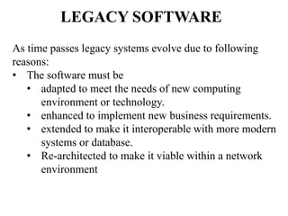 LEGACY SOFTWARE
As time passes legacy systems evolve due to following
reasons:
• The software must be
• adapted to meet the needs of new computing
environment or technology.
• enhanced to implement new business requirements.
• extended to make it interoperable with more modern
systems or database.
• Re-architected to make it viable within a network
environment
 