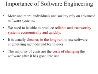Importance of Software Engineering
• More and more, individuals and society rely on advanced
software systems.
• We need to be able to produce reliable and trustworthy
systems economically and quickly.
• It is usually cheaper, in the long run, to use software
engineering methods and techniques.
• The majority of costs are the costs of changing the
software after it has gone into use.
 