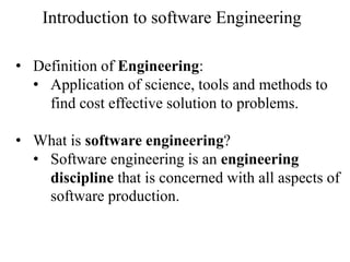 • Definition of Engineering:
• Application of science, tools and methods to
find cost effective solution to problems.
• What is software engineering?
• Software engineering is an engineering
discipline that is concerned with all aspects of
software production.
Introduction to software Engineering
 