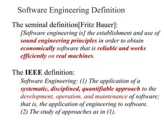 The seminal definition[Fritz Bauer]:
[Software engineering is] the establishment and use of
sound engineering principles in order to obtain
economically software that is reliable and works
efficiently on real machines.
The IEEE definition:
Software Engineering: (1) The application of a
systematic, disciplined, quantifiable approach to the
development, operation, and maintenance of software;
that is, the application of engineering to software.
(2) The study of approaches as in (1).
Software Engineering Definition
 