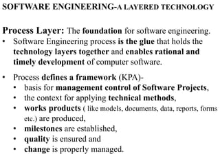 Process Layer: The foundation for software engineering.
• Software Engineering process is the glue that holds the
technology layers together and enables rational and
timely development of computer software.
• Process defines a framework (KPA)-
• basis for management control of Software Projects,
• the context for applying technical methods,
• works products ( like models, documents, data, reports, forms
etc.) are produced,
• milestones are established,
• quality is ensured and
• change is properly managed.
SOFTWARE ENGINEERING-A LAYERED TECHNOLOGY
 