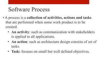 • A process is a collection of activities, actions and tasks
that are performed when some work product is to be
created.
• An activity: such as communication with stakeholders
is applied to all applications.
• An action: such as architecture design consists of set of
tasks.
• Task: focuses on small but well defined objectives.
Software Process
 