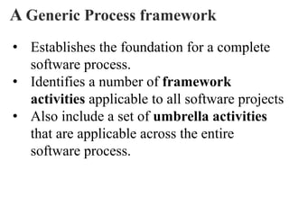 A Generic Process framework
• Establishes the foundation for a complete
software process.
• Identifies a number of framework
activities applicable to all software projects
• Also include a set of umbrella activities
that are applicable across the entire
software process.
 