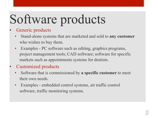 Software products
• Generic products
• Stand-alone systems that are marketed and sold to any customer
who wishes to buy them.
• Examples - PC software such as editing, graphics programs,
project management tools; CAD software; software for specific
markets such as appointments systems for dentists.
• Customized products
• Software that is commissioned by a specific customer to meet
their own needs.
• Examples - embedded control systems, air traffic control
software, traffic monitoring systems.
3
 