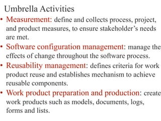 Umbrella Activities
• Measurement: define and collects process, project,
and product measures, to ensure stakeholder’s needs
are met.
• Software configuration management: manage the
effects of change throughout the software process.
• Reusability management: defines criteria for work
product reuse and establishes mechanism to achieve
reusable components.
• Work product preparation and production: create
work products such as models, documents, logs,
forms and lists.
 