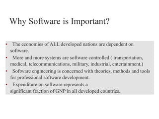 Why Software is Important?
• The economies of ALL developed nations are dependent on
software.
• More and more systems are software controlled ( transportation,
medical, telecommunications, military, industrial, entertainment,)
• Software engineering is concerned with theories, methods and tools
for professional software development.
• Expenditure on software represents a
significant fraction of GNP in all developed countries.
 