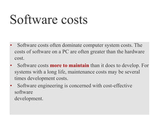 Software costs
• Software costs often dominate computer system costs. The
costs of software on a PC are often greater than the hardware
cost.
• Software costs more to maintain than it does to develop. For
systems with a long life, maintenance costs may be several
times development costs.
• Software engineering is concerned with cost-effective
software
development.
 