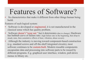 Features of Software?
• Its characteristics that make it different from other things human being
build.
Features of such logical system:
• Software is developed or engineered, it is not manufactured in the
classical sense which has quality problem.
• Software doesn’t "wear out.” but it deteriorates (due to change). Hardware
has bathtub curve of failure rate ( high failure rate in the beginning, then drop to
steady state, then cumulative effects of dust, vibration, abuse occurs).
• Although the industry is moving toward component-based construction
(e.g. standard screws and off-the-shelf integrated circuits), most
software continues to be custom-built. Modern reusable components
encapsulate data and processing into software parts to be reused by
different programs. E.g. graphical user interface, window, pull-down
menus in library etc.
6
 