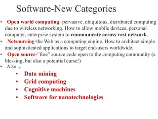 • Open world computing- pervasive, ubiquitous, distributed computing
due to wireless networking. How to allow mobile devices, personal
computer, enterprise system to communicate across vast network.
• Netsourcing-the Web as a computing engine. How to architect simple
and sophisticated applications to target end-users worldwide.
• Open source-”free” source code open to the computing community (a
blessing, but also a potential curse!)
• Also ...
• Data mining
• Grid computing
• Cognitive machines
• Software for nanotechnologies
Software-New Categories
 