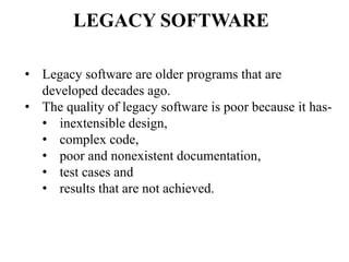 • Legacy software are older programs that are
developed decades ago.
• The quality of legacy software is poor because it has-
• inextensible design,
• complex code,
• poor and nonexistent documentation,
• test cases and
• results that are not achieved.
LEGACY SOFTWARE
 