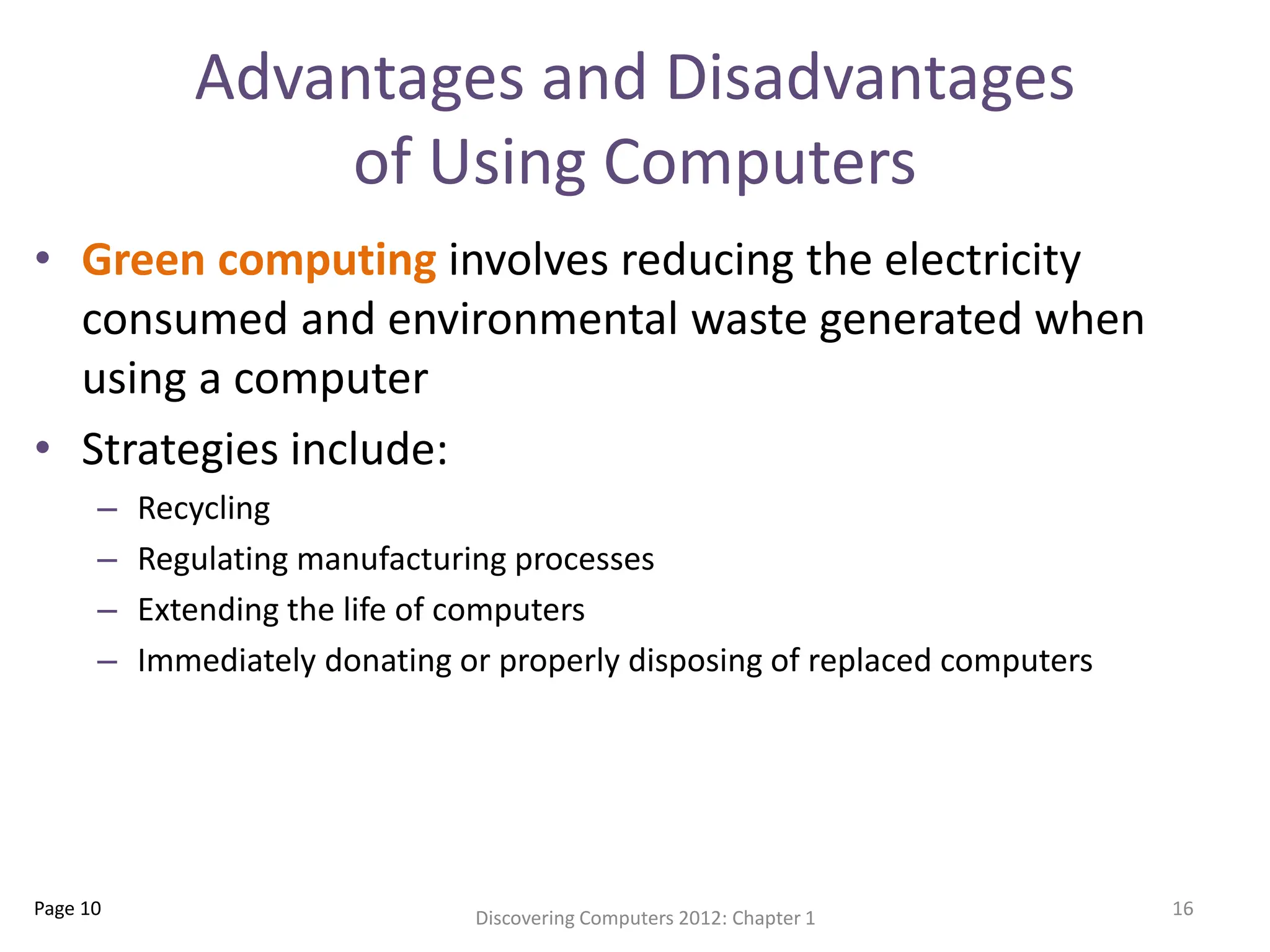 Advantages and Disadvantages
of Using Computers
• Green computing involves reducing the electricity
consumed and environmental waste generated when
using a computer
• Strategies include:
– Recycling
– Regulating manufacturing processes
– Extending the life of computers
– Immediately donating or properly disposing of replaced computers
Discovering Computers 2012: Chapter 1 16
Page 10
 