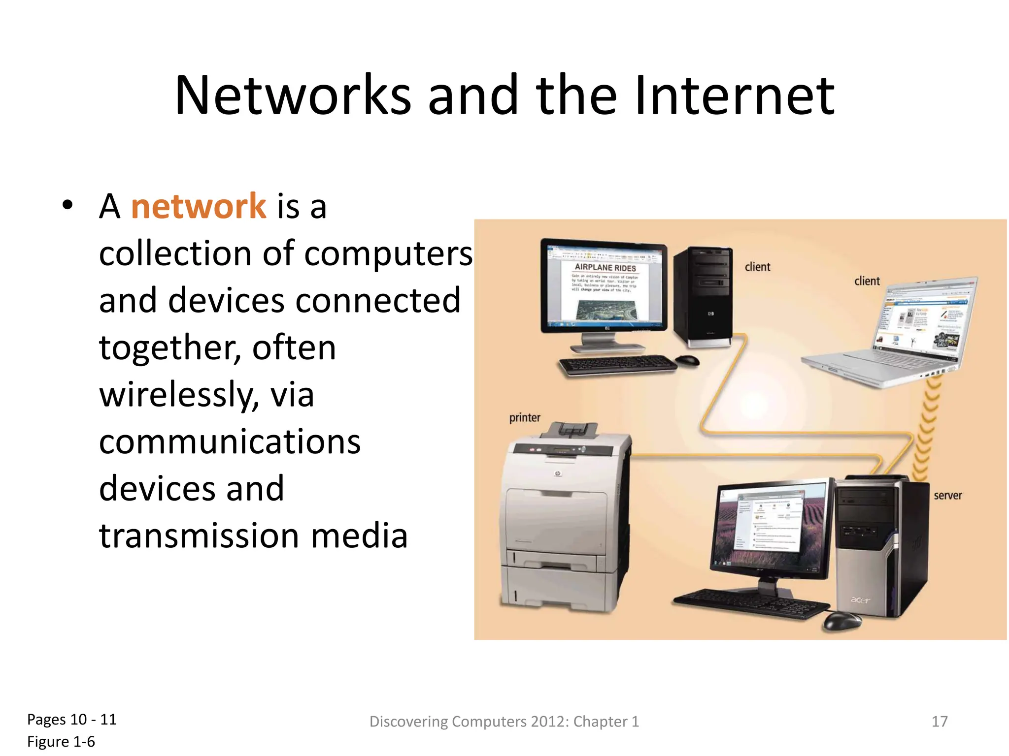 Networks and the Internet
• A network is a
collection of computers
and devices connected
together, often
wirelessly, via
communications
devices and
transmission media
Discovering Computers 2012: Chapter 1 17
Pages 10 - 11
Figure 1-6
 