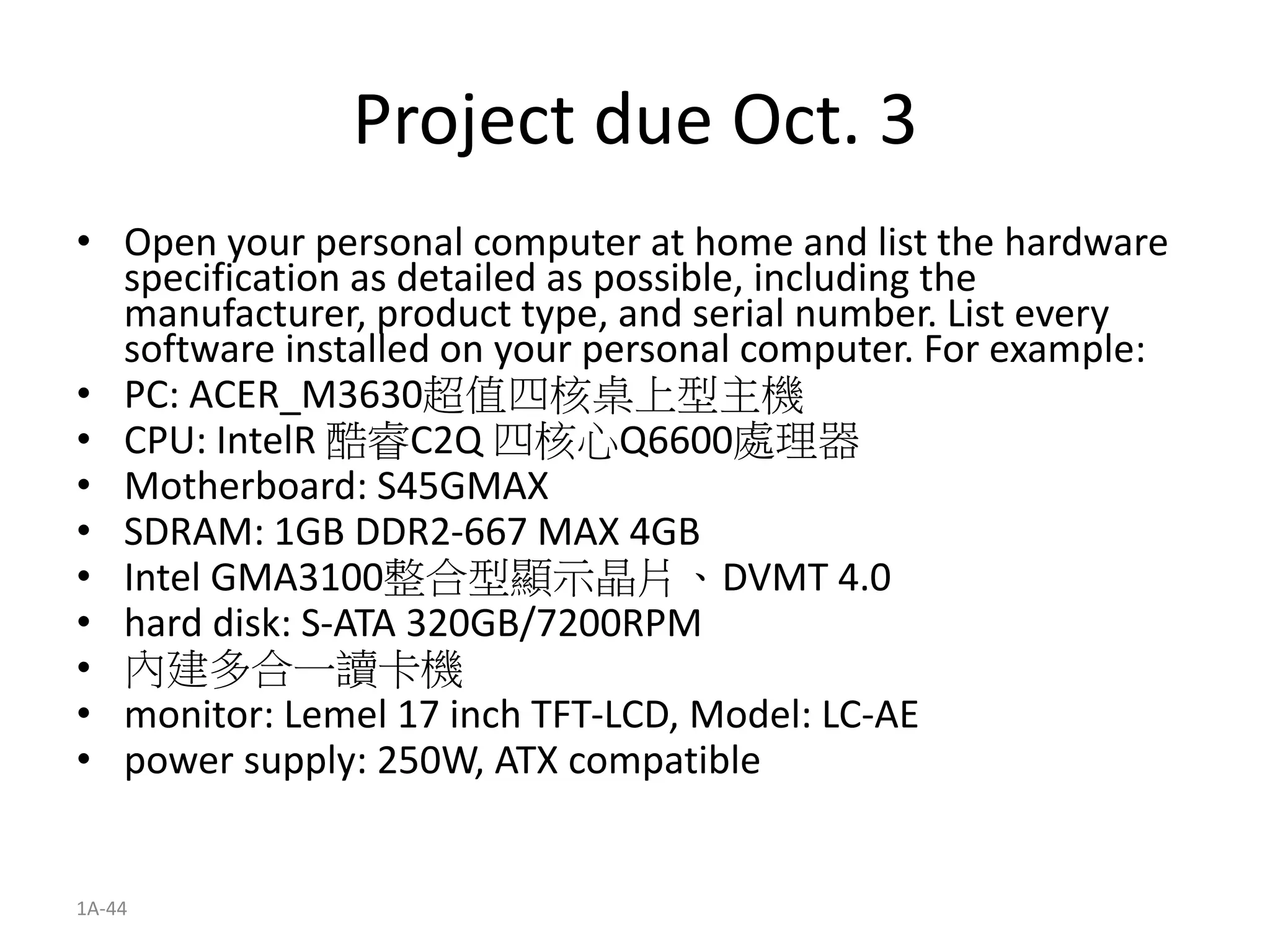 1A-44
Project due Oct. 3
• Open your personal computer at home and list the hardware
specification as detailed as possible, including the
manufacturer, product type, and serial number. List every
software installed on your personal computer. For example:
• PC: ACER_M3630超值四核桌上型主機
• CPU: IntelR 酷睿C2Q 四核心Q6600處理器
• Motherboard: S45GMAX
• SDRAM: 1GB DDR2-667 MAX 4GB
• Intel GMA3100整合型顯示晶片、DVMT 4.0
• hard disk: S-ATA 320GB/7200RPM
• 內建多合一讀卡機
• monitor: Lemel 17 inch TFT-LCD, Model: LC-AE
• power supply: 250W, ATX compatible
 