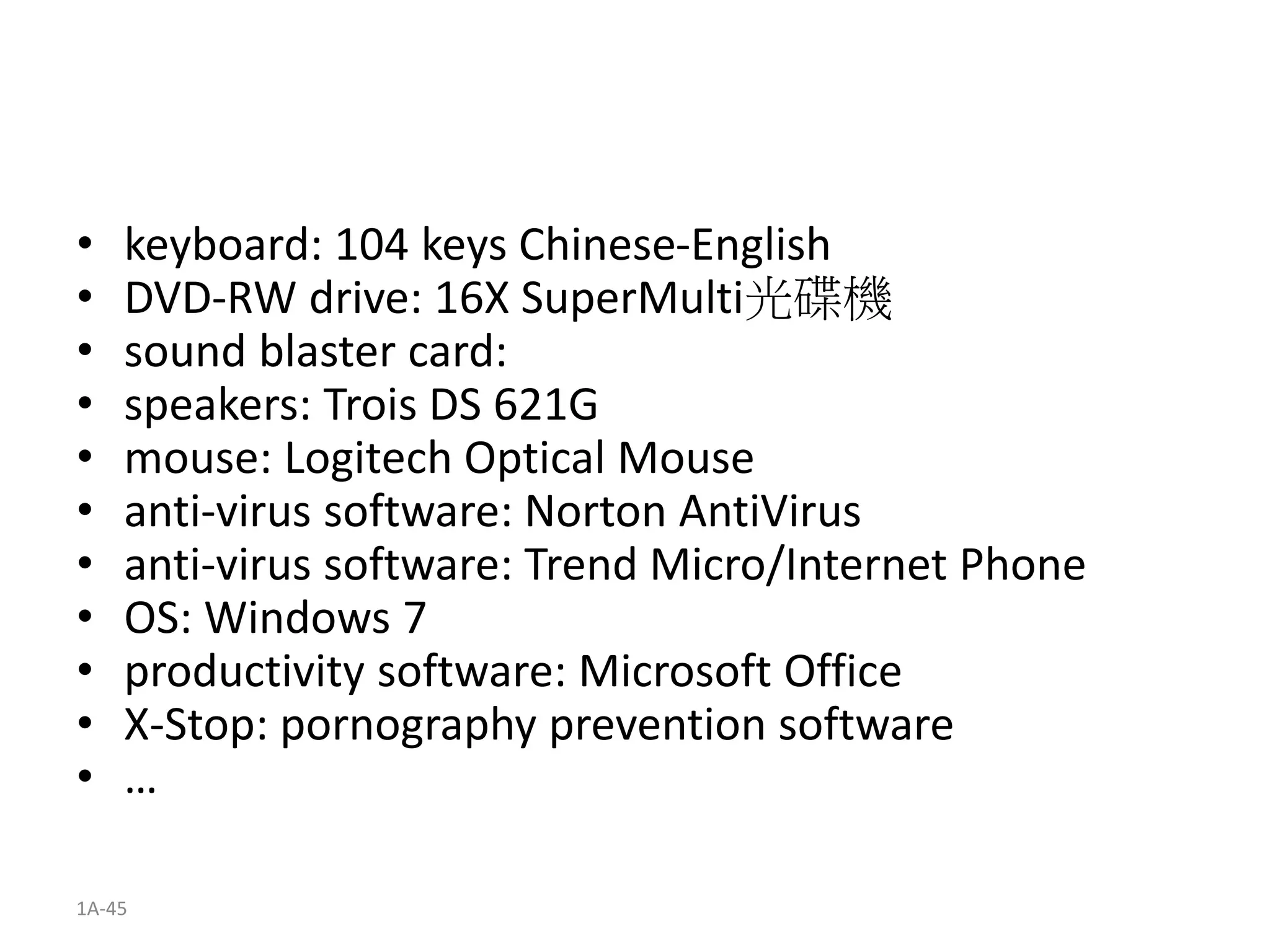 1A-45
• keyboard: 104 keys Chinese-English
• DVD-RW drive: 16X SuperMulti光碟機
• sound blaster card:
• speakers: Trois DS 621G
• mouse: Logitech Optical Mouse
• anti-virus software: Norton AntiVirus
• anti-virus software: Trend Micro/Internet Phone
• OS: Windows 7
• productivity software: Microsoft Office
• X-Stop: pornography prevention software
• …
 