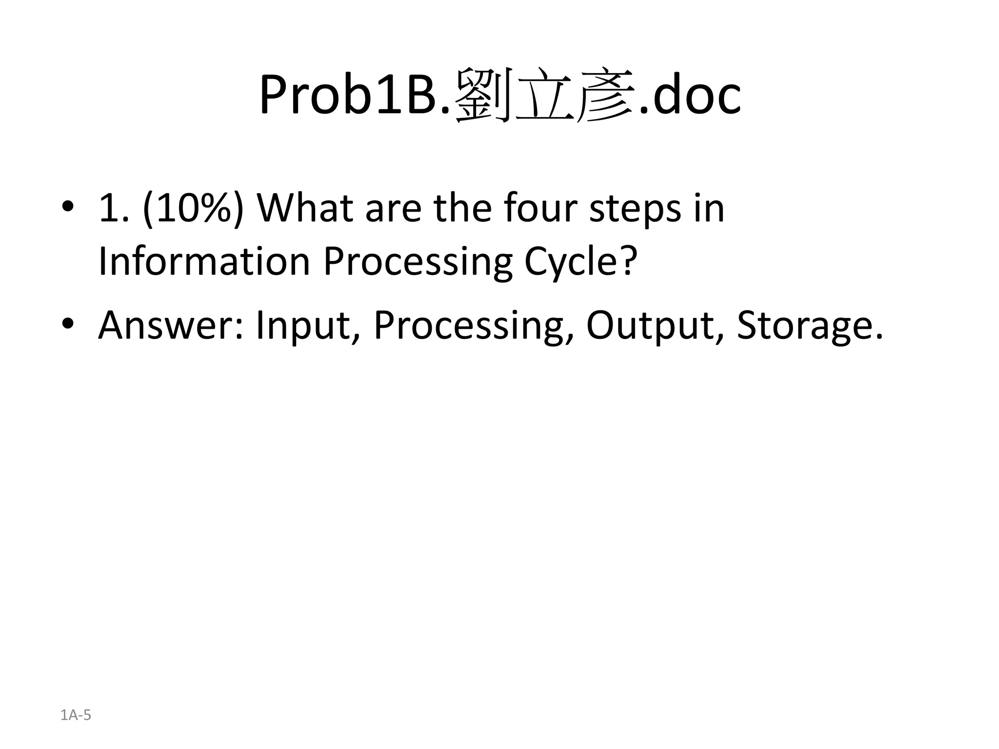 1A-5
Prob1B.劉立彥.doc
• 1. (10%) What are the four steps in
Information Processing Cycle?
• Answer: Input, Processing, Output, Storage.
 