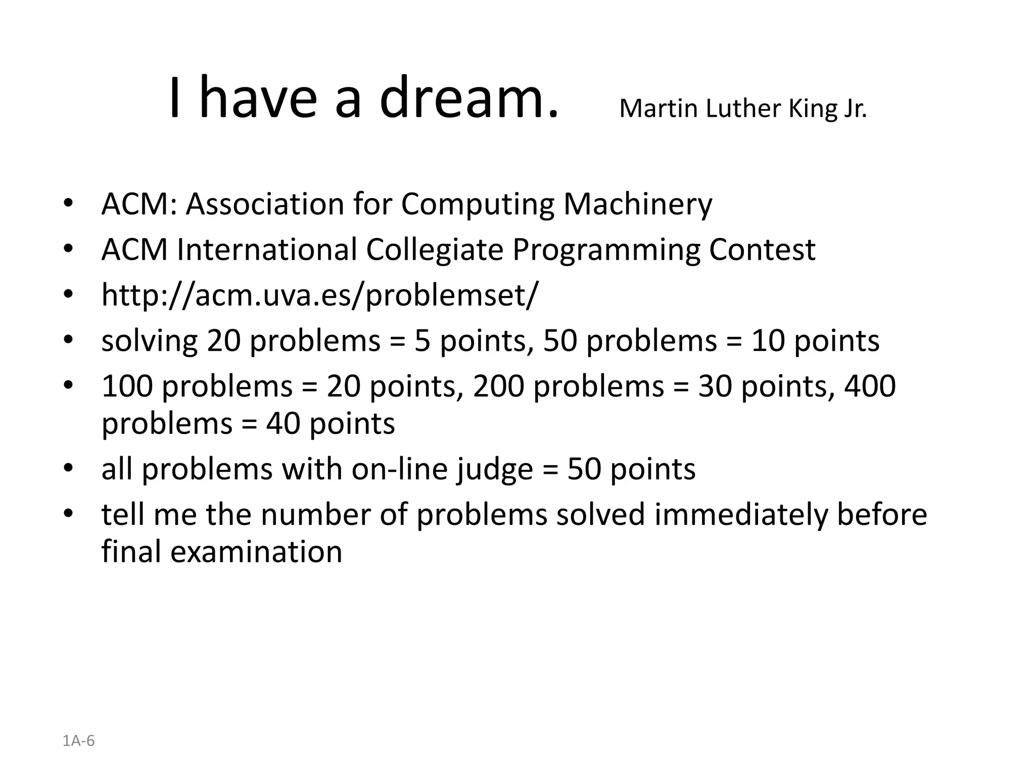 1A-6
I have a dream. Martin Luther King Jr.
• ACM: Association for Computing Machinery
• ACM International Collegiate Programming Contest
• http://acm.uva.es/problemset/
• solving 20 problems = 5 points, 50 problems = 10 points
• 100 problems = 20 points, 200 problems = 30 points, 400
problems = 40 points
• all problems with on-line judge = 50 points
• tell me the number of problems solved immediately before
final examination
 