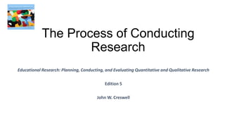 The Process of Conducting
Research
Educational Research: Planning, Conducting, and Evaluating Quantitative and Qualitative Research
Edition 5
John W. Creswell
 