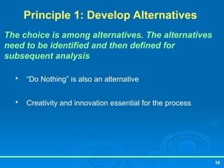 10
Principle 1: Develop Alternatives
The choice is among alternatives. The alternatives
need to be identified and then defined for
subsequent analysis

“Do Nothing” is also an alternative

Creativity and innovation essential for the process
 