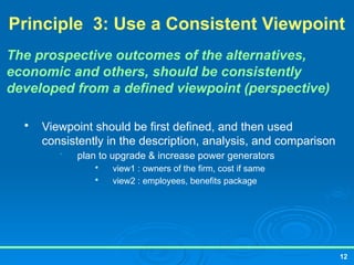 12
Principle 3: Use a Consistent Viewpoint
The prospective outcomes of the alternatives,
economic and others, should be consistently
developed from a defined viewpoint (perspective)

Viewpoint should be first defined, and then used
consistently in the description, analysis, and comparison
• plan to upgrade & increase power generators

view1 : owners of the firm, cost if same

view2 : employees, benefits package
 