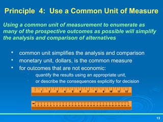 13
Principle 4: Use a Common Unit of Measure
Using a common unit of measurement to enumerate as
many of the prospective outcomes as possible will simplify
the analysis and comparison of alternatives

common unit simplifies the analysis and comparison

monetary unit, dollars, is the common measure

for outcomes that are not economic:
• quantify the results using an appropriate unit,
• or describe the consequences explicitly for decision
 