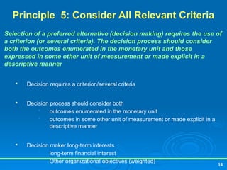 14
Principle 5: Consider All Relevant Criteria
Selection of a preferred alternative (decision making) requires the use of
a criterion (or several criteria). The decision process should consider
both the outcomes enumerated in the monetary unit and those
expressed in some other unit of measurement or made explicit in a
descriptive manner

Decision requires a criterion/several criteria

Decision process should consider both
• outcomes enumerated in the monetary unit
• outcomes in some other unit of measurement or made explicit in a
descriptive manner

Decision maker long-term interests
• long-term financial interest
• Other organizational objectives (weighted)
 